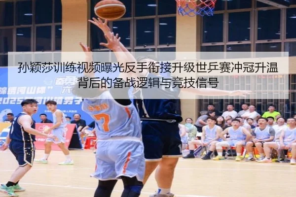 孙颖莎训练视频曝光反手衔接升级世乒赛冲冠升温背后的备战逻辑与竞技信号